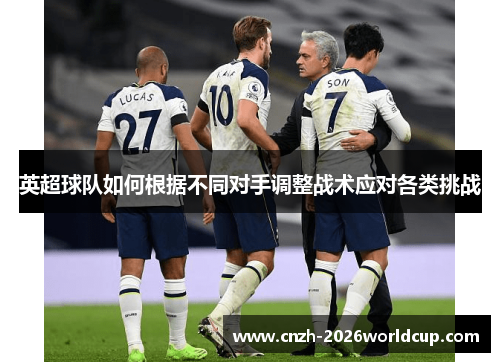 英超球队如何根据不同对手调整战术应对各类挑战 英超球队如何根据不同对手调整战术应对各类挑战