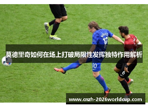 莫德里奇如何在场上打破局限性发挥独特作用解析