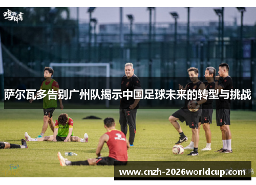 萨尔瓦多告别广州队揭示中国足球未来的转型与挑战