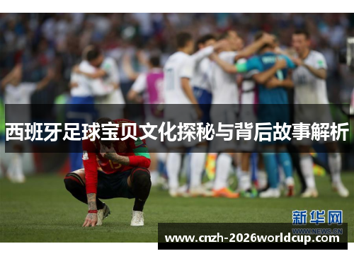 西班牙足球宝贝文化探秘与背后故事解析 西班牙足球宝贝文化探秘与背后故事解析