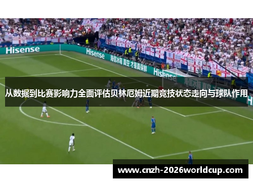 从数据到比赛影响力全面评估贝林厄姆近期竞技状态走向与球队作用 从数据到比赛影响力全面评估贝林厄姆近期竞技状态走向与球队作用