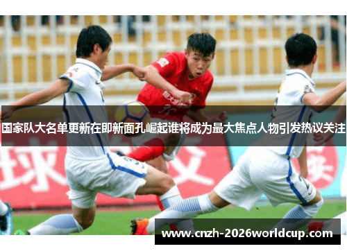国家队大名单更新在即新面孔崛起谁将成为最大焦点人物引发热议关注