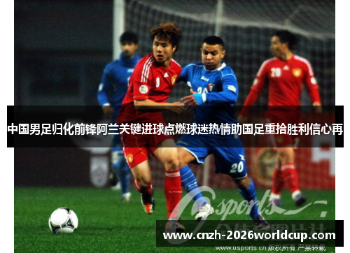 中国男足归化前锋阿兰关键进球点燃球迷热情助国足重拾胜利信心再