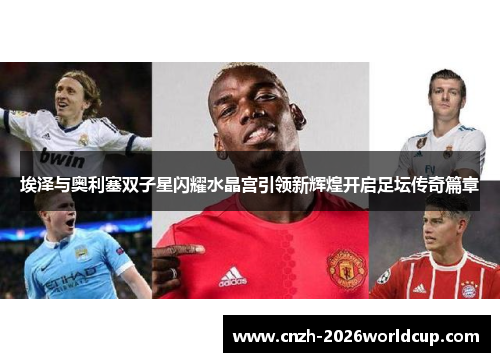 埃泽与奥利塞双子星闪耀水晶宫引领新辉煌开启足坛传奇篇章