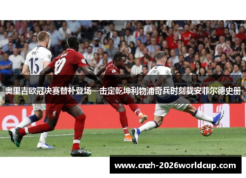 奥里吉欧冠决赛替补登场一击定乾坤利物浦奇兵时刻载安菲尔德史册