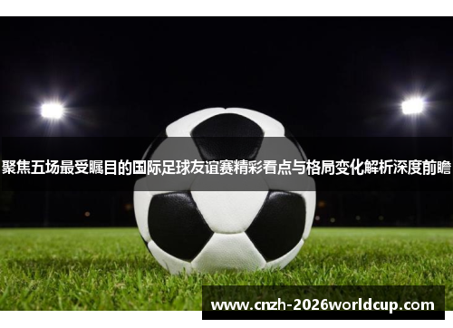 聚焦五场最受瞩目的国际足球友谊赛精彩看点与格局变化解析深度前瞻