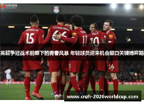英超争冠战术前瞻下的青春风暴 年轻球员迎来机会窗口关键博弈期 英超争冠战术前瞻下的青春风暴 年轻球员迎来机会窗口关键博弈期