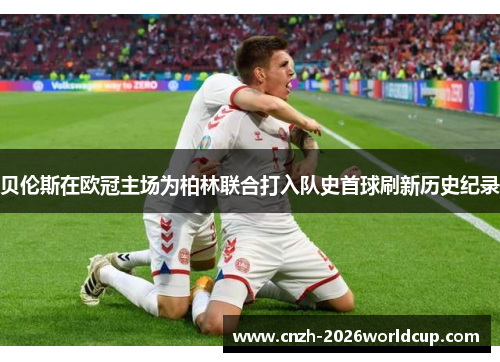 贝伦斯在欧冠主场为柏林联合打入队史首球刷新历史纪录 贝伦斯在欧冠主场为柏林联合打入队史首球刷新历史纪录