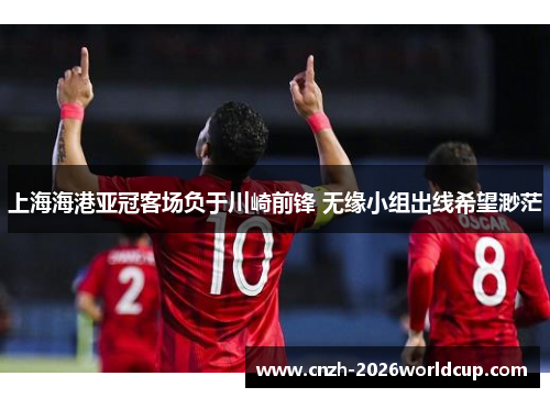 上海海港亚冠客场负于川崎前锋 无缘小组出线希望渺茫