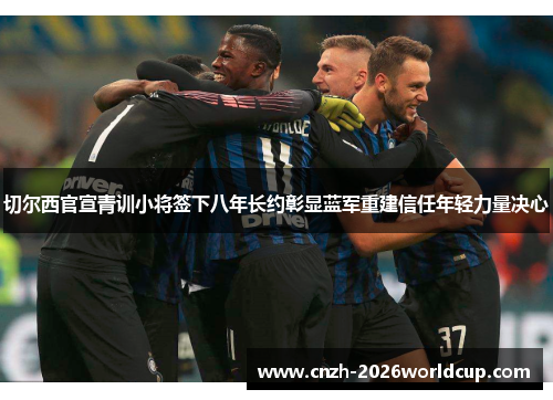 切尔西官宣青训小将签下八年长约彰显蓝军重建信任年轻力量决心 切尔西官宣青训小将签下八年长约彰显蓝军重建信任年轻力量决心