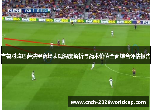 吉鲁对阵巴萨法甲赛场表现深度解析与战术价值全面综合评估报告